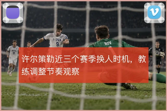 许尔策勒近三个赛季换人时机，教练调整节奏观察