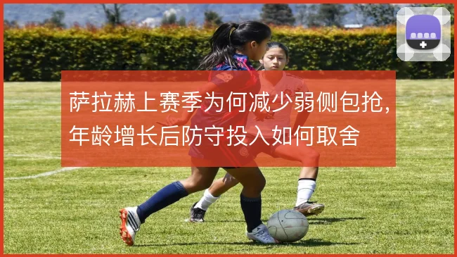 萨拉赫上赛季为何减少弱侧包抢，年龄增长后防守投入如何取舍