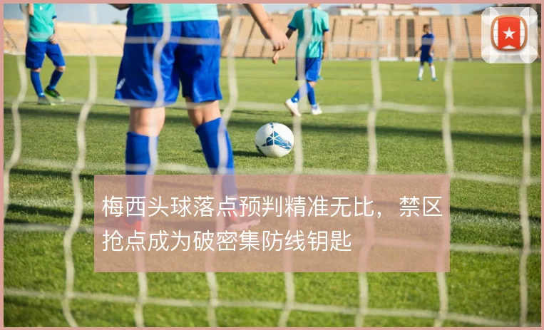 梅西头球落点预判精准无比，禁区抢点成为破密集防线钥匙