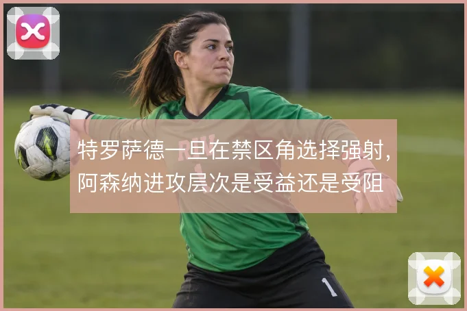 特罗萨德一旦在禁区角选择强射，阿森纳进攻层次是受益还是受阻