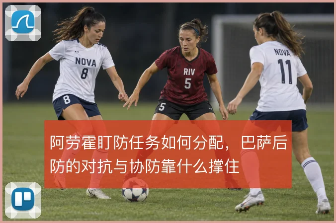 阿劳霍盯防任务如何分配，巴萨后防的对抗与协防靠什么撑住