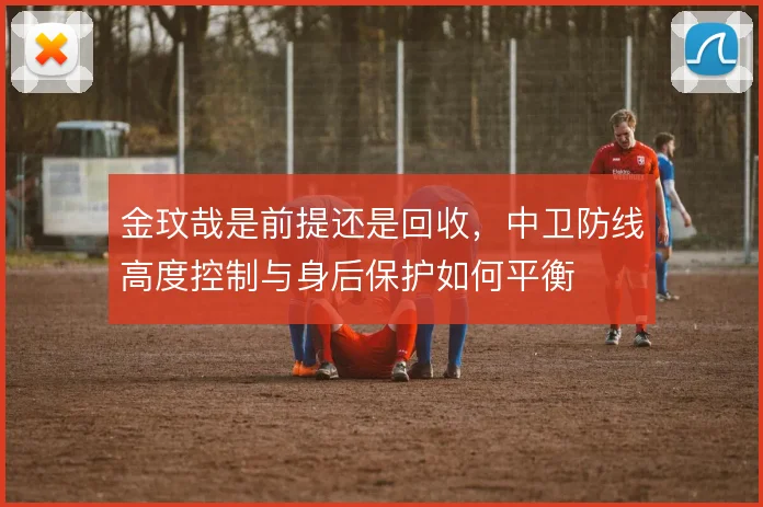 金玟哉是前提还是回收，中卫防线高度控制与身后保护如何平衡