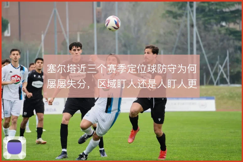 塞尔塔近三个赛季定位球防守为何屡屡失分，区域盯人还是人盯人更稳
