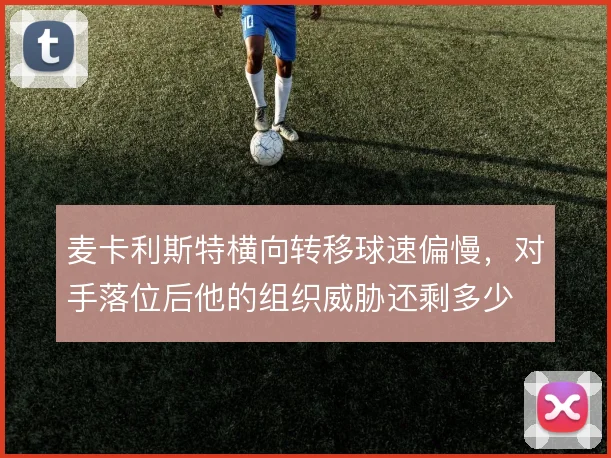 麦卡利斯特横向转移球速偏慢,对手落位后他的组织威胁还剩多少