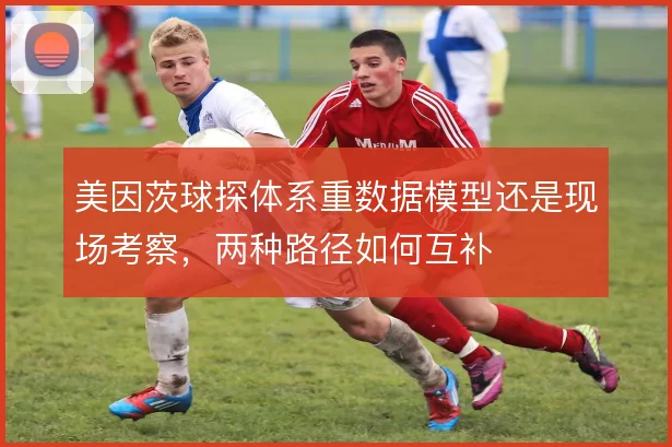 美因茨球探体系重数据模型还是现场考察,两种路径如何互补