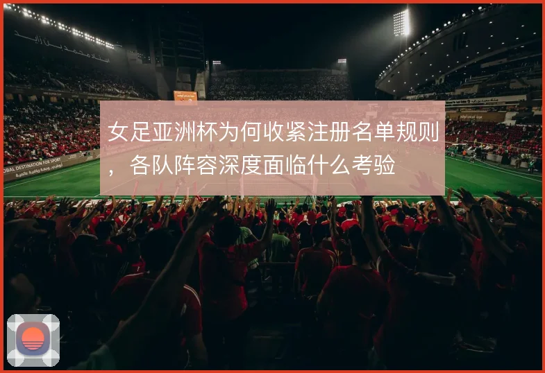 女足亚洲杯为何收紧注册名单规则，各队阵容深度面临什么考验