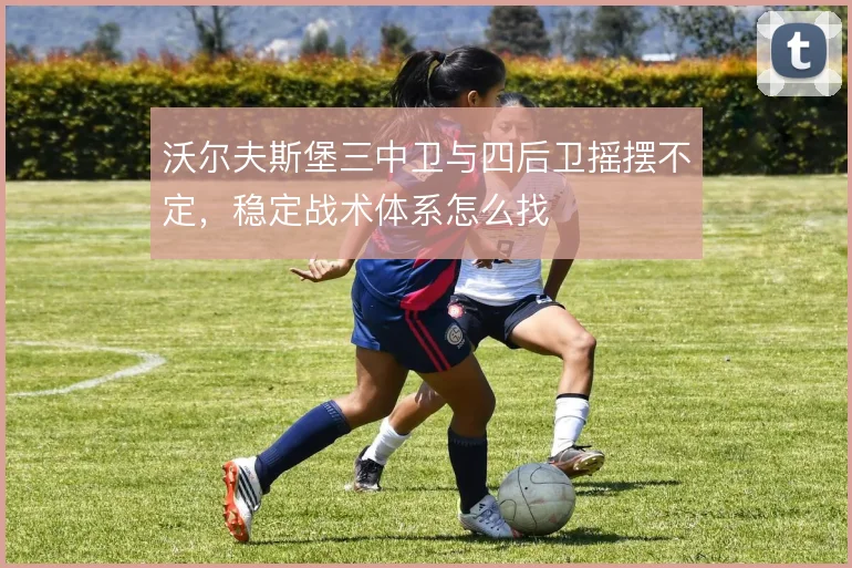 沃尔夫斯堡三中卫与四后卫摇摆不定,稳定战术体系怎么找