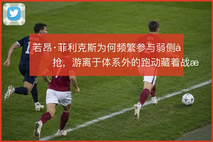若昂·菲利克斯为何频繁参与弱侧包抢,游离于体系外的跑动藏着战术动机