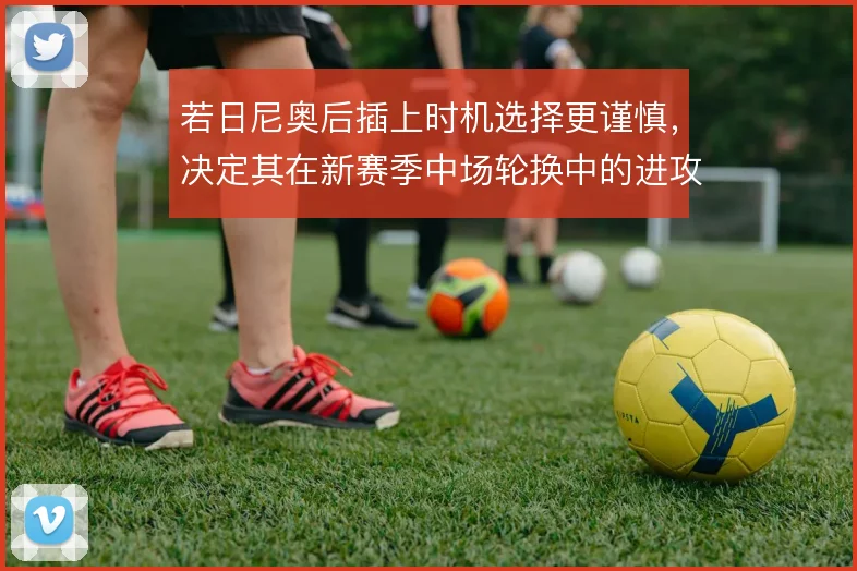 若日尼奥后插上时机选择更谨慎,决定其在新赛季中场轮换中的进攻权重