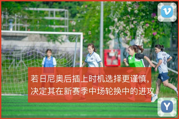 若日尼奥后插上时机选择更谨慎,决定其在新赛季中场轮换中的进攻权重
