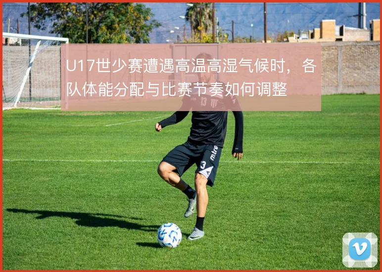 U17世少赛遭遇高温高湿气候时，各队体能分配与比赛节奏如何调整