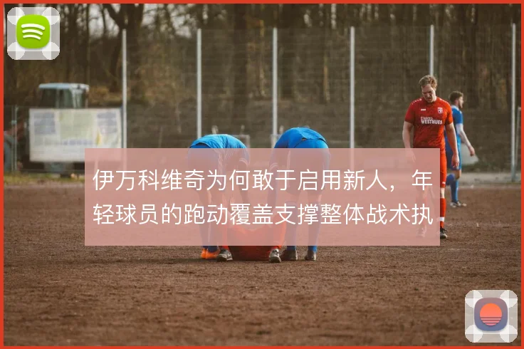 伊万科维奇为何敢于启用新人，年轻球员的跑动覆盖支撑整体战术执行