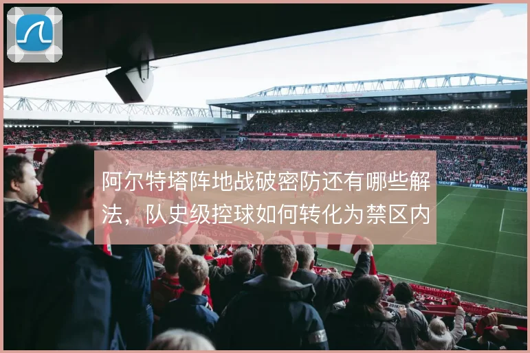 阿尔特塔阵地战破密防还有哪些解法,队史级控球如何转化为禁区内机会