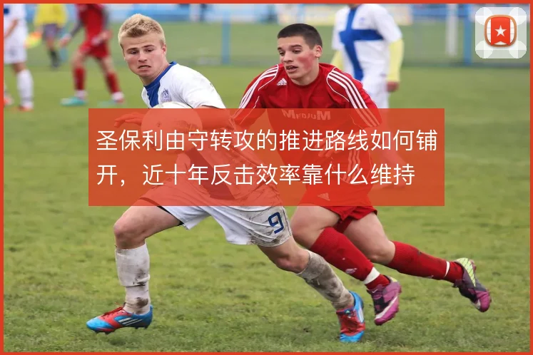 圣保利由守转攻的推进路线如何铺开,近十年反击效率靠什么维持