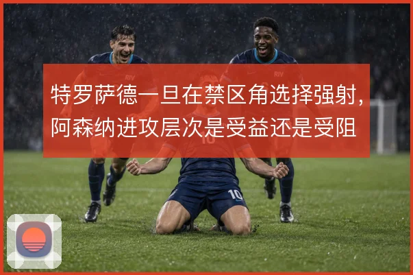 特罗萨德一旦在禁区角选择强射，阿森纳进攻层次是受益还是受阻