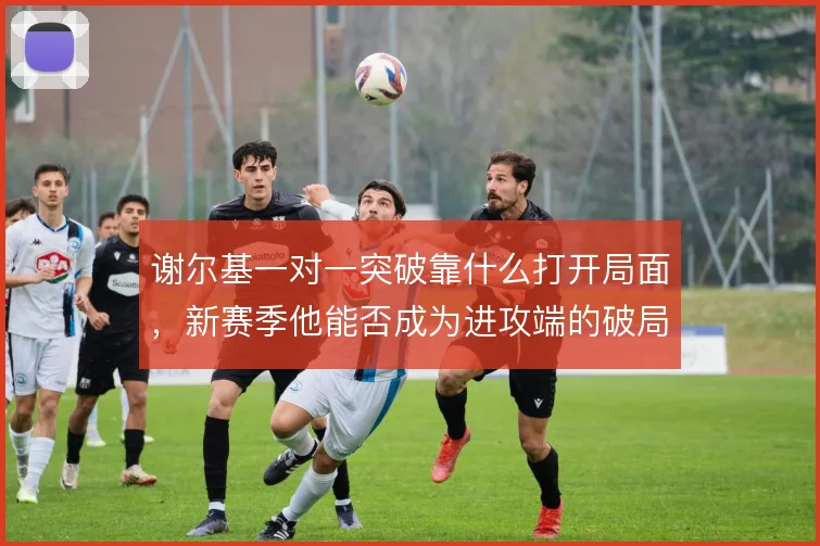 谢尔基一对一突破靠什么打开局面,新赛季他能否成为进攻端的破局点