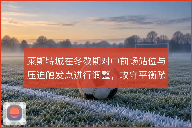 莱斯特城在冬歇期对中前场站位与压迫触发点进行调整,攻守平衡随之改变