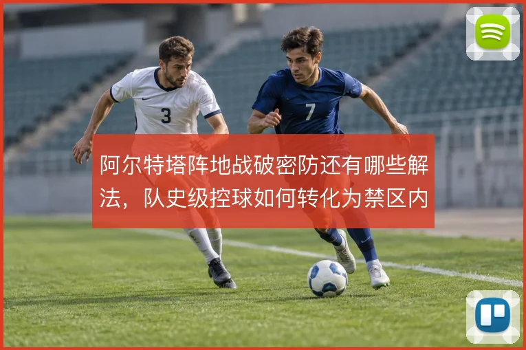 阿尔特塔阵地战破密防还有哪些解法，队史级控球如何转化为禁区内机会