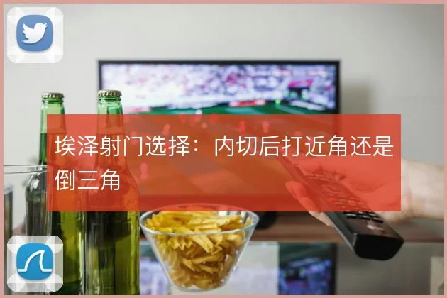 埃泽射门选择：内切后打近角还是倒三角