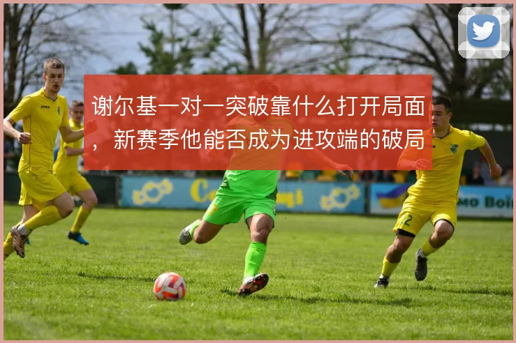 谢尔基一对一突破靠什么打开局面，新赛季他能否成为进攻端的破局点