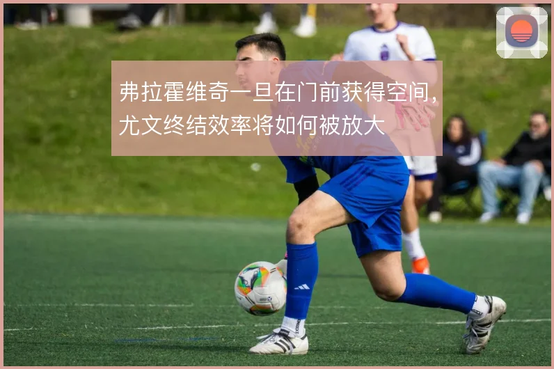 弗拉霍维奇一旦在门前获得空间，尤文终结效率将如何被放大