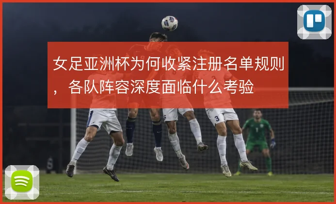 女足亚洲杯为何收紧注册名单规则,各队阵容深度面临什么考验