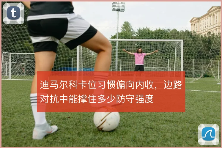 迪马尔科卡位习惯偏向内收，边路对抗中能撑住多少防守强度